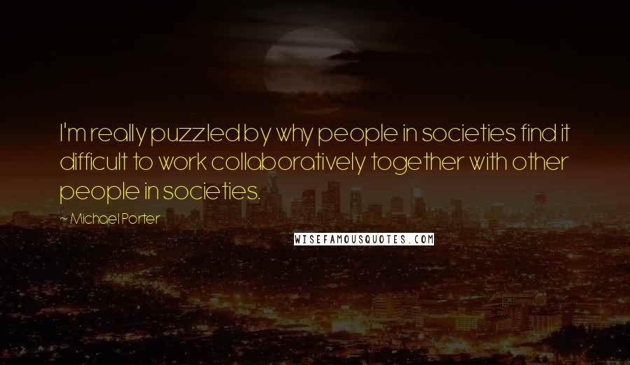 Michael Porter quotes: I'm really puzzled by why people in societies find it difficult to work collaboratively together with other people in societies.
