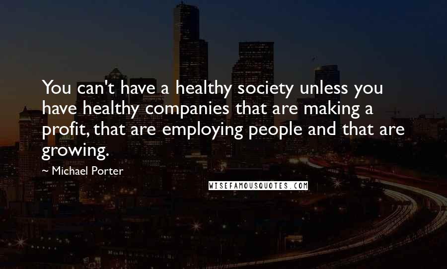 Michael Porter quotes: You can't have a healthy society unless you have healthy companies that are making a profit, that are employing people and that are growing.