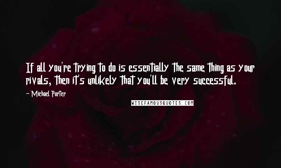 Michael Porter quotes: If all you're trying to do is essentially the same thing as your rivals, then it's unlikely that you'll be very successful.