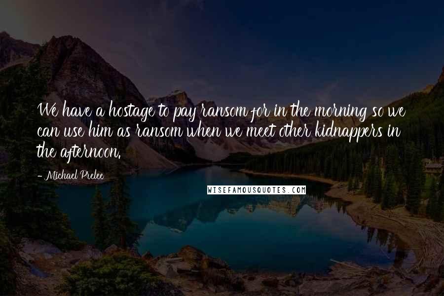 Michael Prelee quotes: We have a hostage to pay ransom for in the morning so we can use him as ransom when we meet other kidnappers in the afternoon. Michael Prelee quotes: We have a hostage to pay ransom for in the morning so we can use him as ransom when we meet other kidnappers in the afternoon.