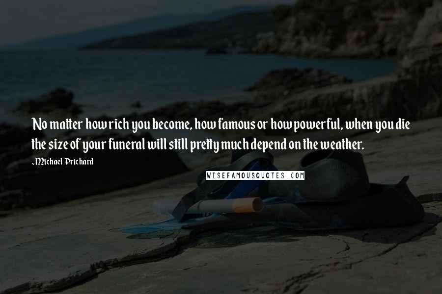 Michael Prichard quotes: No matter how rich you become, how famous or how powerful, when you die the size of your funeral will still pretty much depend on the weather. Michael Prichard quotes: No matter how rich you become, how famous or how powerful, when you die the size of your funeral will still pretty much depend on the weather.