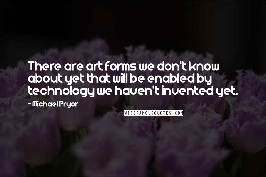 Michael Pryor quotes: There are art forms we don't know about yet that will be enabled by technology we haven't invented yet. Michael Pryor quotes: There are art forms we don't know about yet that will be enabled by technology we haven't invented yet.