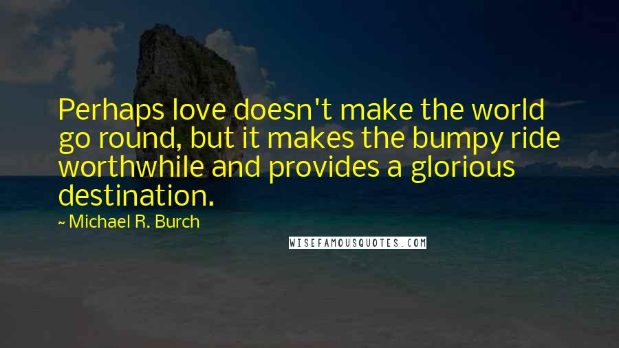 Michael R. Burch quotes: Perhaps love doesn't make the world go round, but it makes the bumpy ride worthwhile and provides a glorious destination.