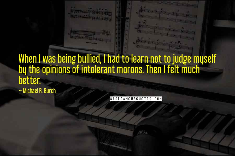 Michael R. Burch quotes: When I was being bullied, I had to learn not to judge myself by the opinions of intolerant morons. Then I felt much better.