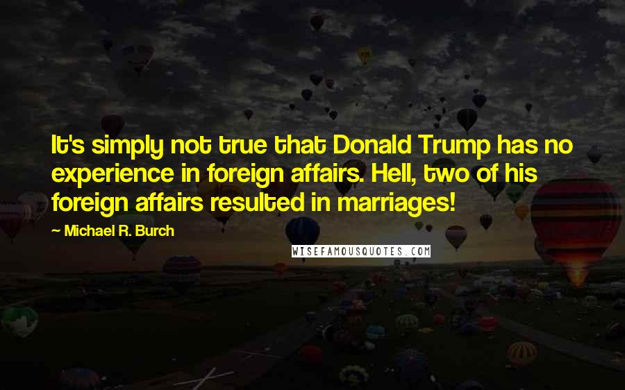 Michael R. Burch quotes: It's simply not true that Donald Trump has no experience in foreign affairs. Hell, two of his foreign affairs resulted in marriages!