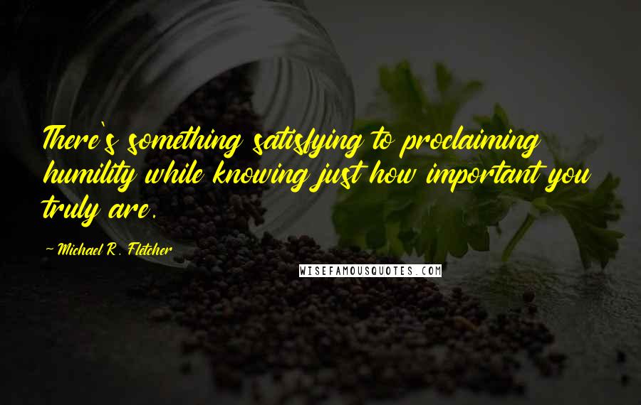 Michael R. Fletcher quotes: There's something satisfying to proclaiming humility while knowing just how important you truly are.