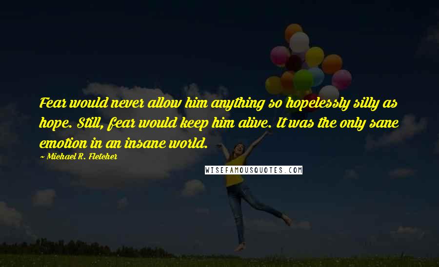 Michael R. Fletcher quotes: Fear would never allow him anything so hopelessly silly as hope. Still, fear would keep him alive. It was the only sane emotion in an insane world.