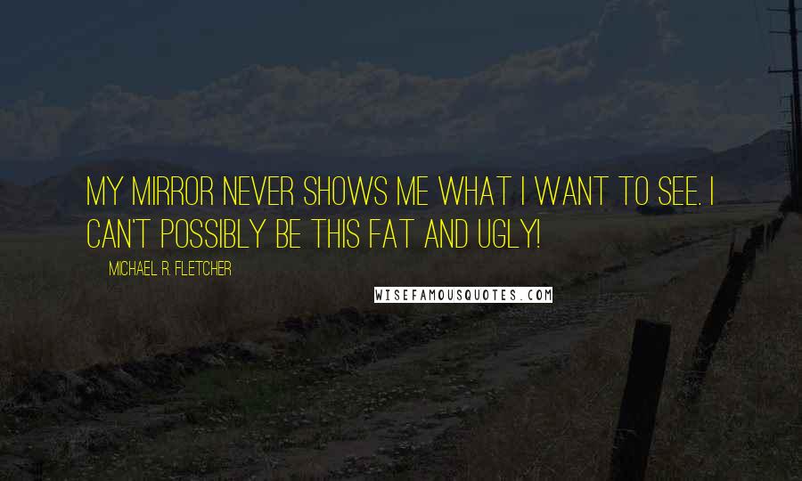 Michael R. Fletcher quotes: My mirror never shows me what I want to see. I can't possibly be this fat and ugly!