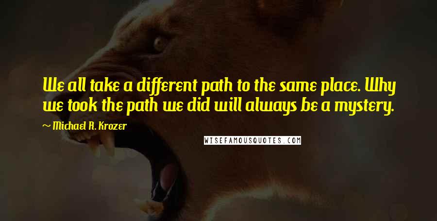 Michael R. Krozer quotes: We all take a different path to the same place. Why we took the path we did will always be a mystery.