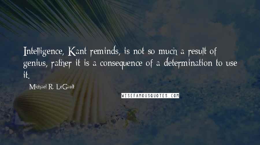 Michael R. LeGault quotes: Intelligence, Kant reminds, is not so much a result of genius, rather it is a consequence of a determination to use it.