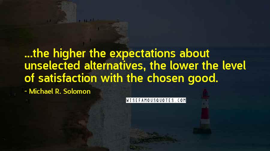 Michael R. Solomon quotes: ...the higher the expectations about unselected alternatives, the lower the level of satisfaction with the chosen good.