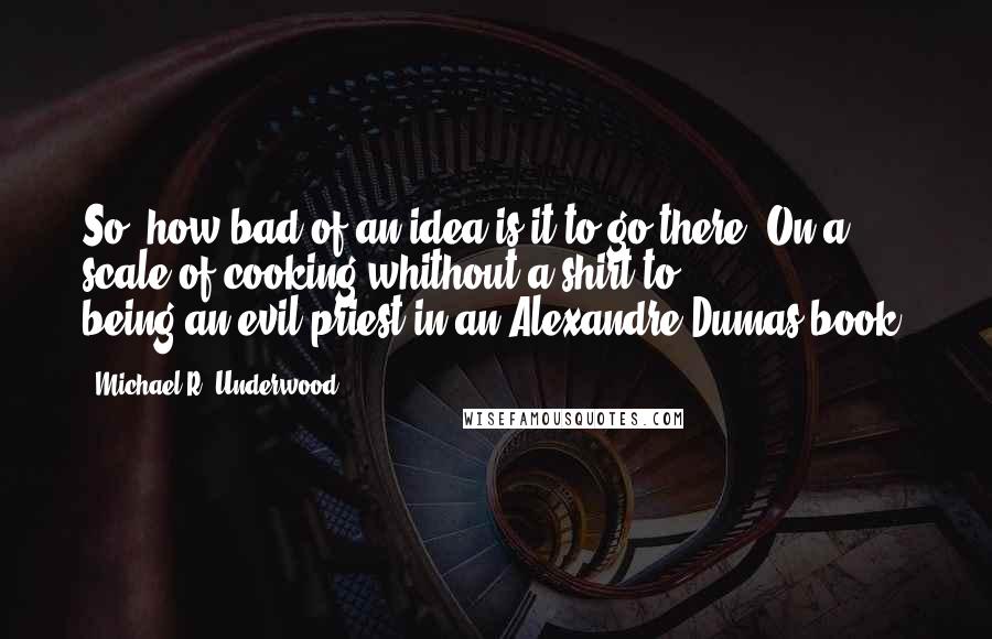 Michael R. Underwood quotes: So, how bad of an idea is it to go there? On a scale of cooking-whithout-a-shirt to being-an-evil-priest-in-an-Alexandre-Dumas-book?