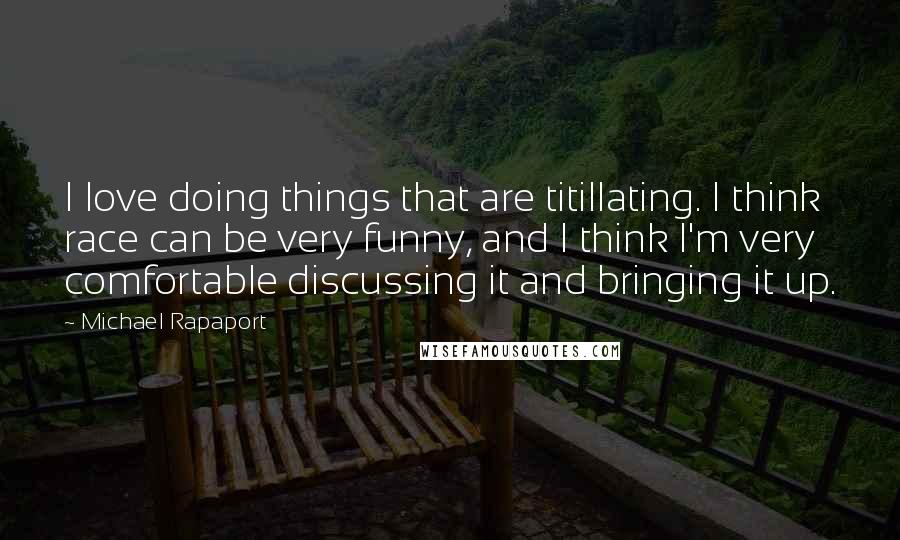 Michael Rapaport quotes: I love doing things that are titillating. I think race can be very funny, and I think I'm very comfortable discussing it and bringing it up.