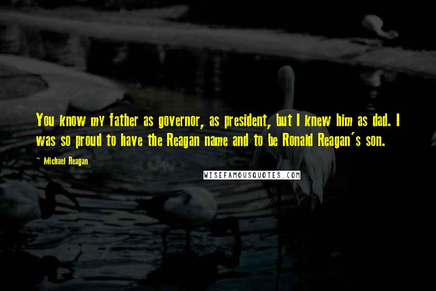 Michael Reagan quotes: You know my father as governor, as president, but I knew him as dad. I was so proud to have the Reagan name and to be Ronald Reagan's son. Michael Reagan quotes: You know my father as governor, as president, but I knew him as dad. I was so proud to have the Reagan name and to be Ronald Reagan's son.