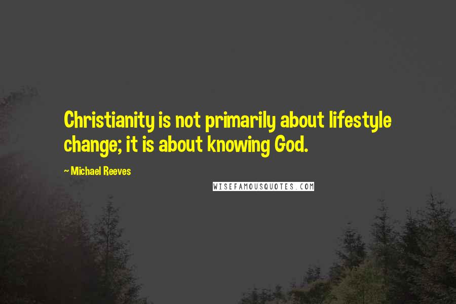 Michael Reeves quotes: Christianity is not primarily about lifestyle change; it is about knowing God.