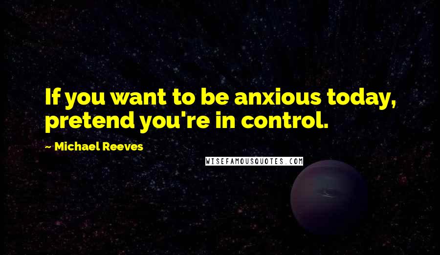 Michael Reeves quotes: If you want to be anxious today, pretend you're in control.