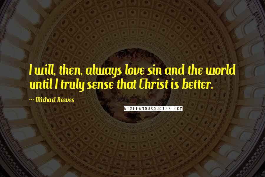 Michael Reeves quotes: I will, then, always love sin and the world until I truly sense that Christ is better.