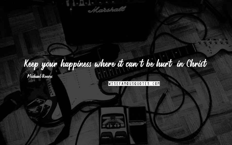 Michael Reeves quotes: Keep your happiness where it can't be hurt: in Christ.