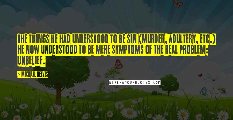 Michael Reeves quotes: The things he had understood to be sin (murder, adultery, etc.) he now understood to be mere symptoms of the real problem: unbelief.