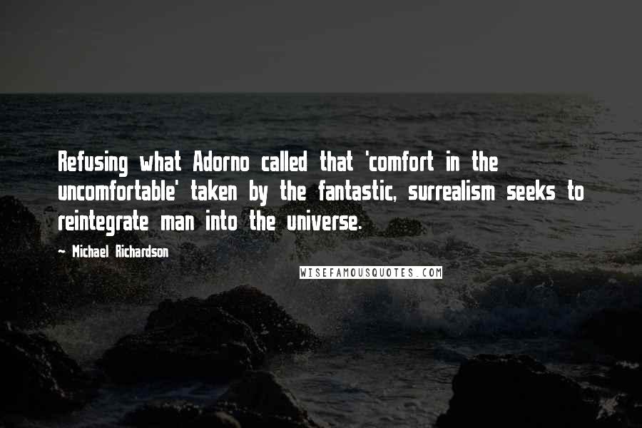 Michael Richardson quotes: Refusing what Adorno called that 'comfort in the uncomfortable' taken by the fantastic, surrealism seeks to reintegrate man into the universe. Michael Richardson quotes: Refusing what Adorno called that 'comfort in the uncomfortable' taken by the fantastic, surrealism seeks to reintegrate man into the universe.