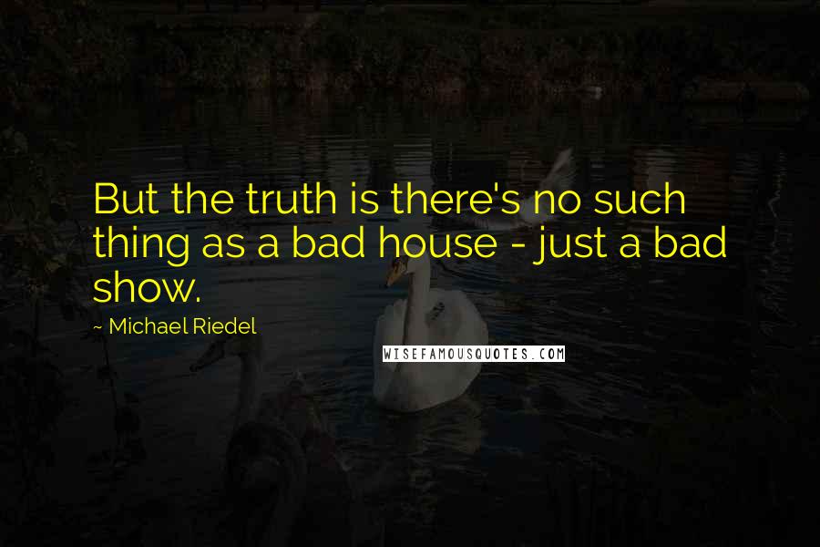 Michael Riedel quotes: But the truth is there's no such thing as a bad house - just a bad show.