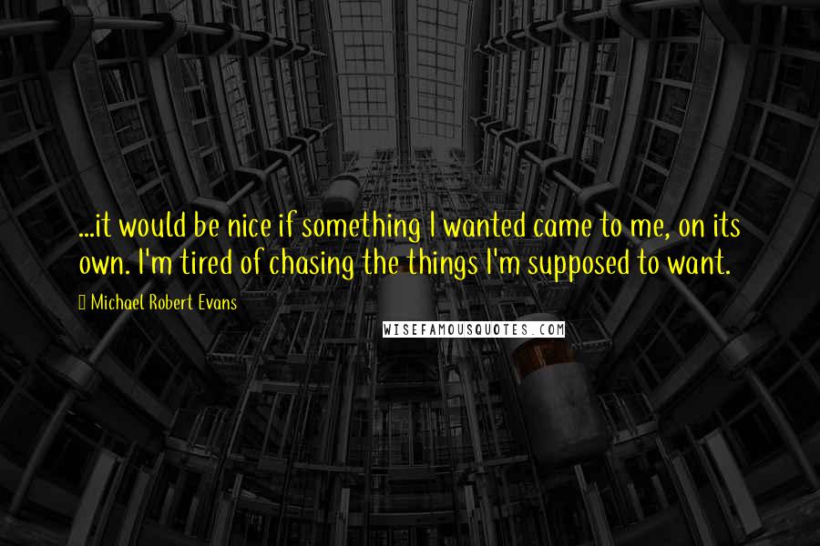Michael Robert Evans quotes: ...it would be nice if something I wanted came to me, on its own. I'm tired of chasing the things I'm supposed to want. Michael Robert Evans quotes: ...it would be nice if something I wanted came to me, on its own. I'm tired of chasing the things I'm supposed to want.