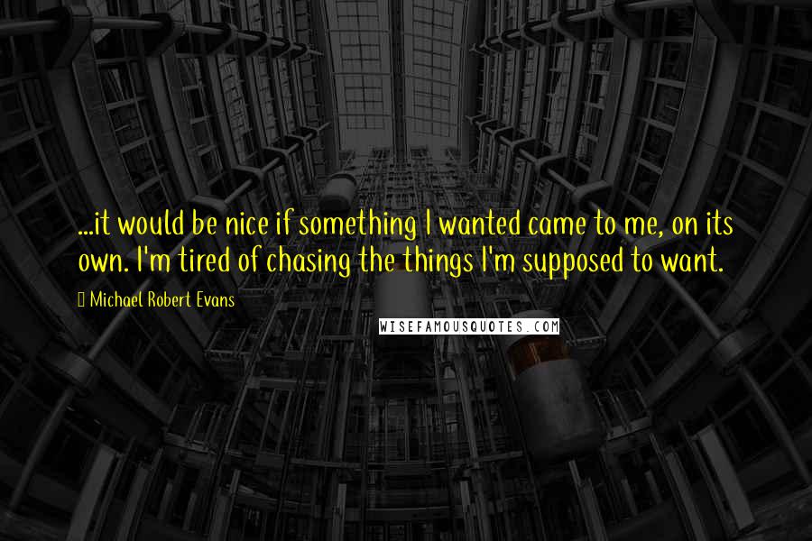 Michael Robert Evans quotes: ...it would be nice if something I wanted came to me, on its own. I'm tired of chasing the things I'm supposed to want.