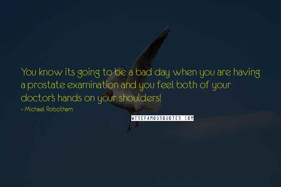 Michael Robotham quotes: You know its going to be a bad day when you are having a prostate examination and you feel both of your doctor's hands on your shoulders! Michael Robotham quotes: You know its going to be a bad day when you are having a prostate examination and you feel both of your doctor's hands on your shoulders!