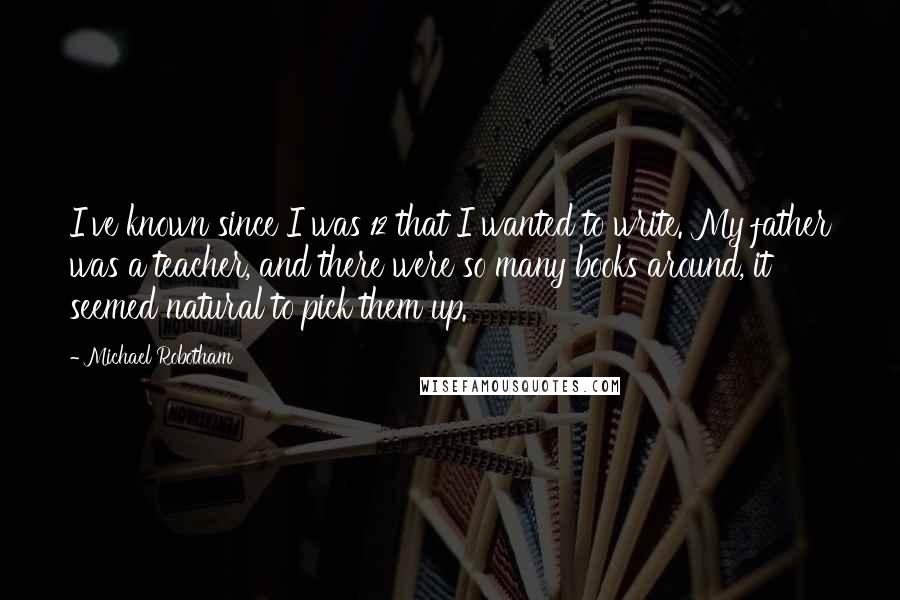 Michael Robotham quotes: I've known since I was 12 that I wanted to write. My father was a teacher, and there were so many books around, it seemed natural to pick them up.