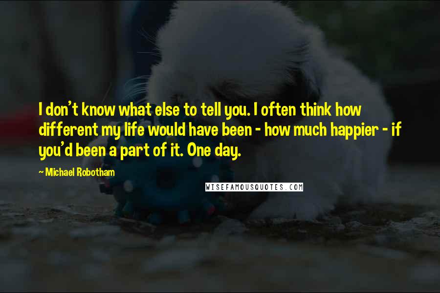 Michael Robotham quotes: I don't know what else to tell you. I often think how different my life would have been - how much happier - if you'd been a part of it. Michael Robotham quotes: I don't know what else to tell you. I often think how different my life would have been - how much happier - if you'd been a part of it.