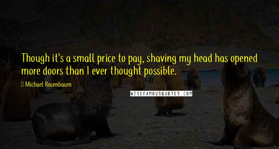 Michael Rosenbaum quotes: Though it's a small price to pay, shaving my head has opened more doors than I ever thought possible.