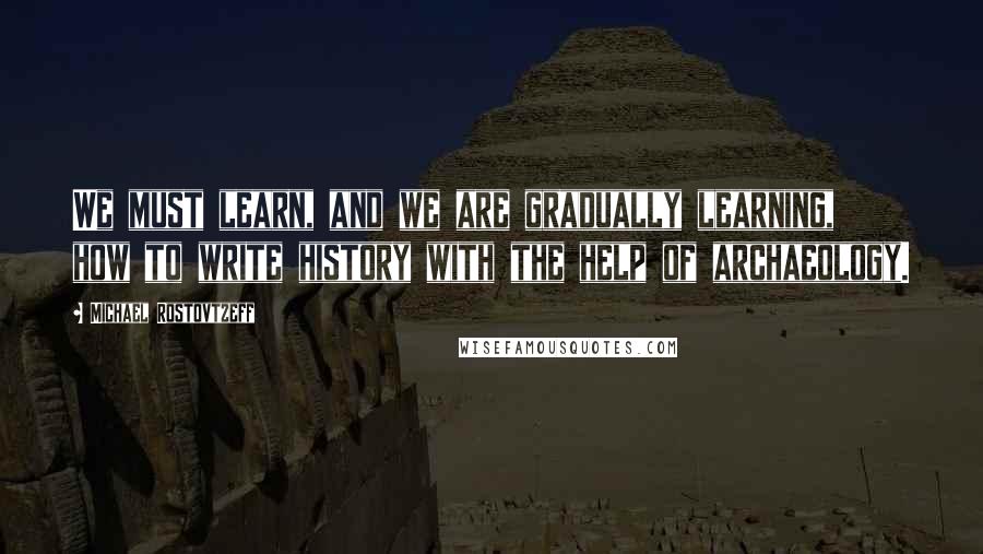 Michael Rostovtzeff quotes: We must learn, and we are gradually learning, how to write history with the help of archaeology.