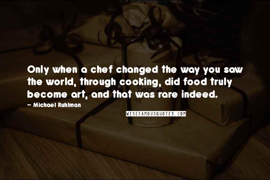 Michael Ruhlman quotes: Only when a chef changed the way you saw the world, through cooking, did food truly become art, and that was rare indeed.