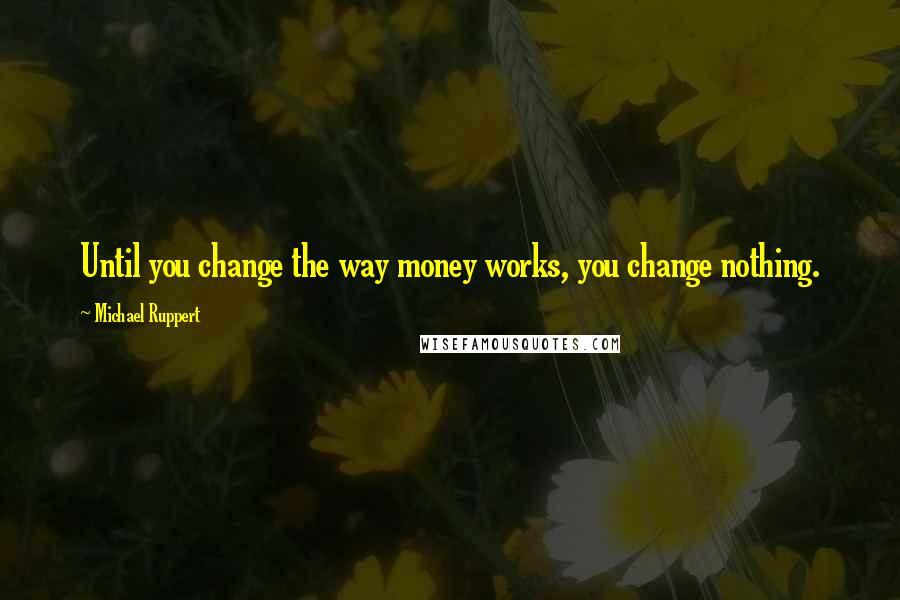 Michael Ruppert quotes: Until you change the way money works, you change nothing.