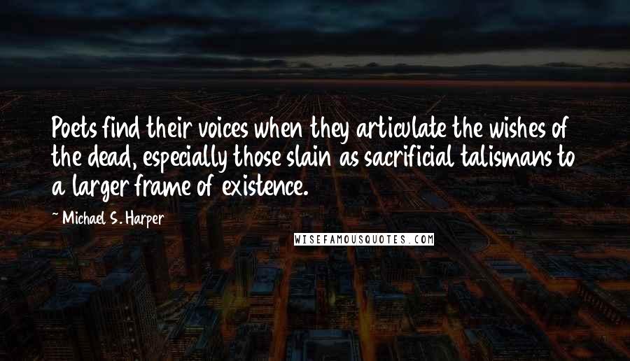 Michael S. Harper quotes: Poets find their voices when they articulate the wishes of the dead, especially those slain as sacrificial talismans to a larger frame of existence.