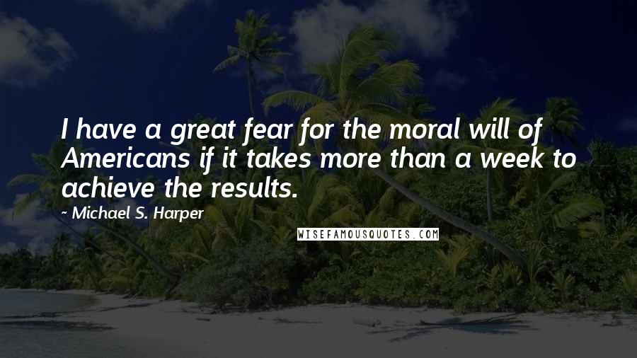 Michael S. Harper quotes: I have a great fear for the moral will of Americans if it takes more than a week to achieve the results.