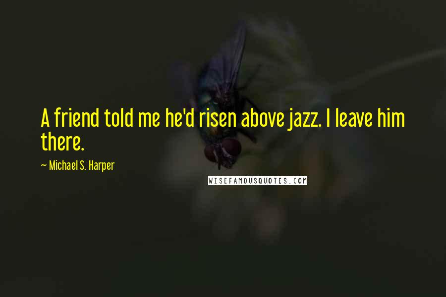 Michael S. Harper quotes: A friend told me he'd risen above jazz. I leave him there.