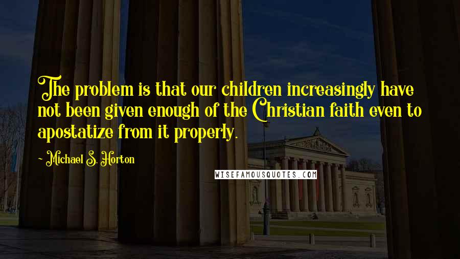 Michael S. Horton quotes: The problem is that our children increasingly have not been given enough of the Christian faith even to apostatize from it properly.
