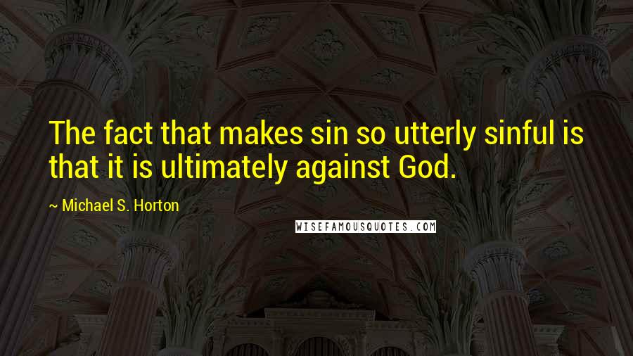 Michael S. Horton quotes: The fact that makes sin so utterly sinful is that it is ultimately against God.