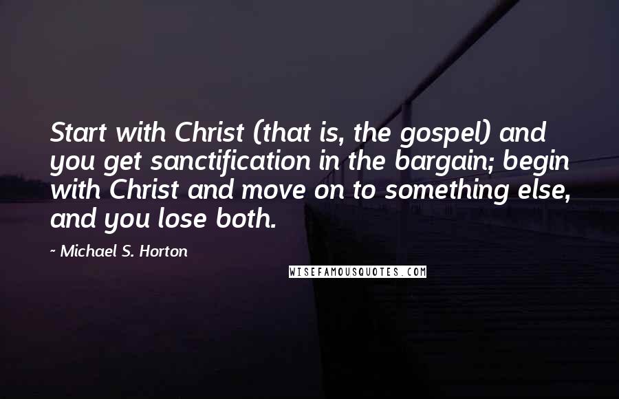 Michael S. Horton quotes: Start with Christ (that is, the gospel) and you get sanctification in the bargain; begin with Christ and move on to something else, and you lose both.