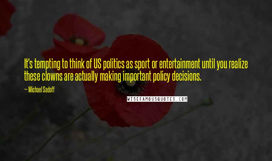Michael Sadoff quotes: It's tempting to think of US politics as sport or entertainment until you realize these clowns are actually making important policy decisions.