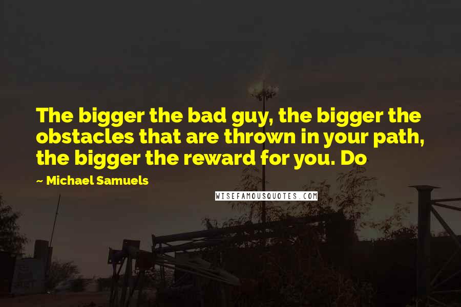 Michael Samuels quotes: The bigger the bad guy, the bigger the obstacles that are thrown in your path, the bigger the reward for you. Do Michael Samuels quotes: The bigger the bad guy, the bigger the obstacles that are thrown in your path, the bigger the reward for you. Do