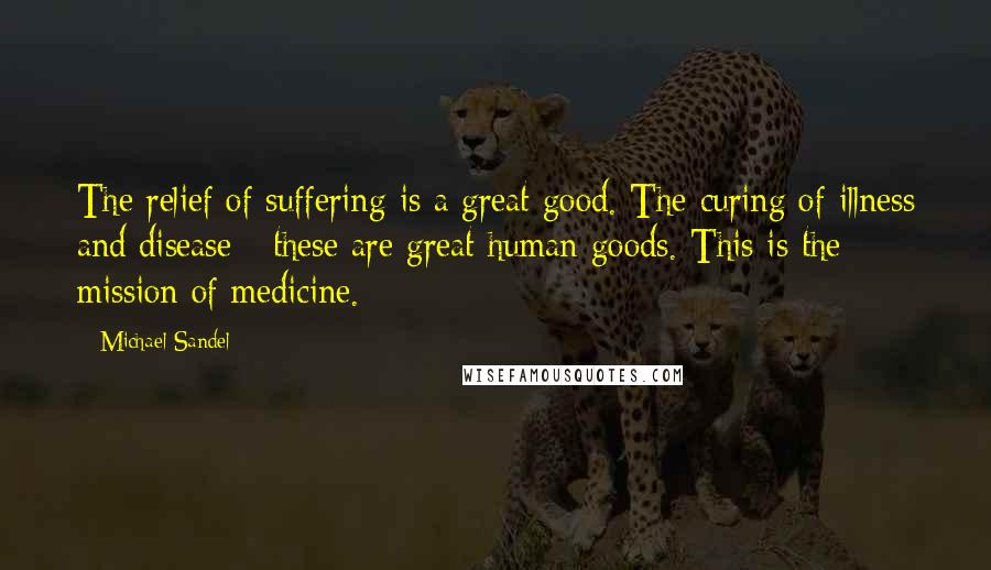 Michael Sandel quotes: The relief of suffering is a great good. The curing of illness and disease - these are great human goods. This is the mission of medicine.