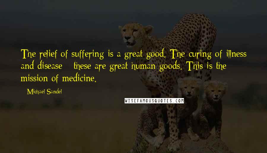 Michael Sandel quotes: The relief of suffering is a great good. The curing of illness and disease - these are great human goods. This is the mission of medicine. Michael Sandel quotes: The relief of suffering is a great good. The curing of illness and disease - these are great human goods. This is the mission of medicine.