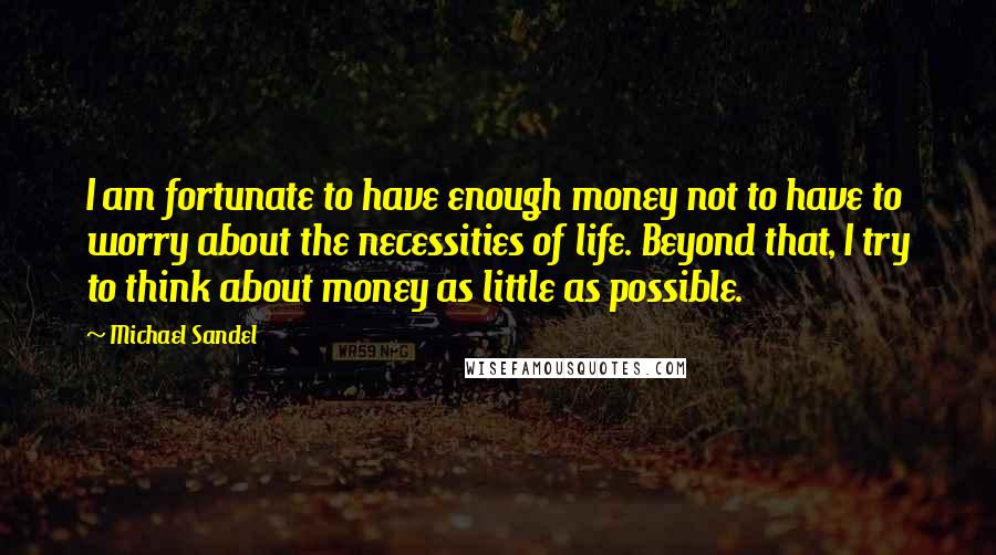 Michael Sandel quotes: I am fortunate to have enough money not to have to worry about the necessities of life. Beyond that, I try to think about money as little as possible.