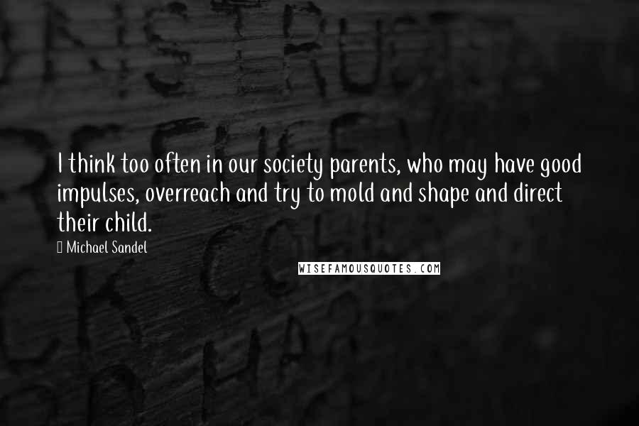 Michael Sandel quotes: I think too often in our society parents, who may have good impulses, overreach and try to mold and shape and direct their child.