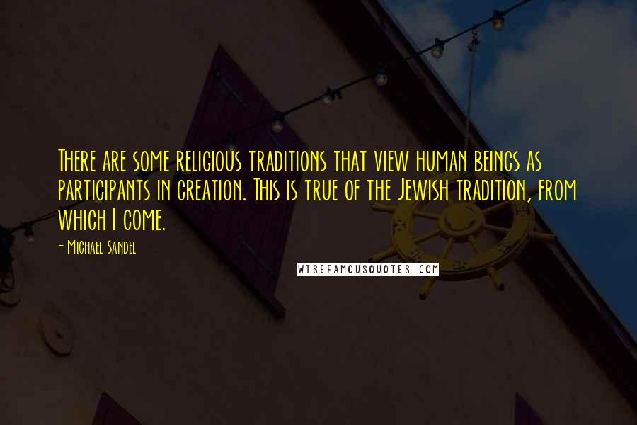 Michael Sandel quotes: There are some religious traditions that view human beings as participants in creation. This is true of the Jewish tradition, from which I come.
