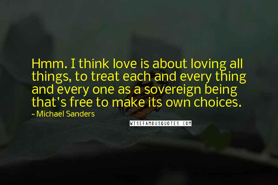 Michael Sanders quotes: Hmm. I think love is about loving all things, to treat each and every thing and every one as a sovereign being that's free to make its own choices.