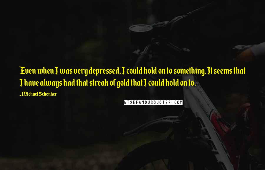 Michael Schenker quotes: Even when I was very depressed, I could hold on to something. It seems that I have always had that streak of gold that I could hold on to. Michael Schenker quotes: Even when I was very depressed, I could hold on to something. It seems that I have always had that streak of gold that I could hold on to.