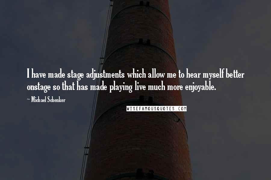 Michael Schenker quotes: I have made stage adjustments which allow me to hear myself better onstage so that has made playing live much more enjoyable. Michael Schenker quotes: I have made stage adjustments which allow me to hear myself better onstage so that has made playing live much more enjoyable.